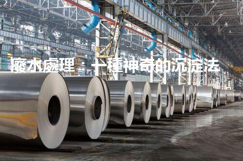 廢水處理：一種神奇的沉淀法，能否化解環(huán)境危機？